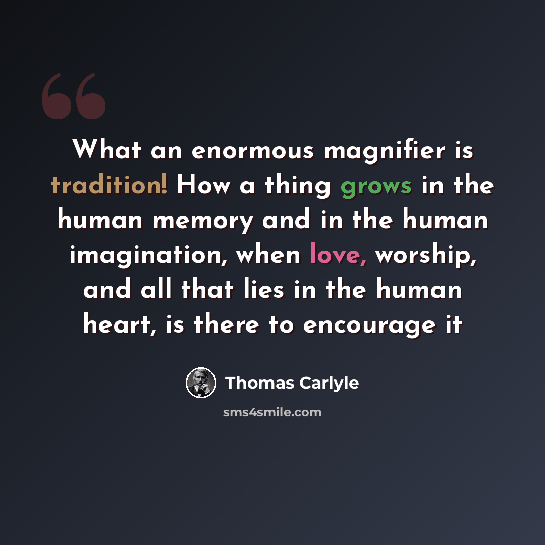“What an enormous magnifier is tradition! How a thing grows in the human memory and in the human imagination, when love, worship, and all that lies in the human heart, is there to encourage it” quote by Thomas Carlyle