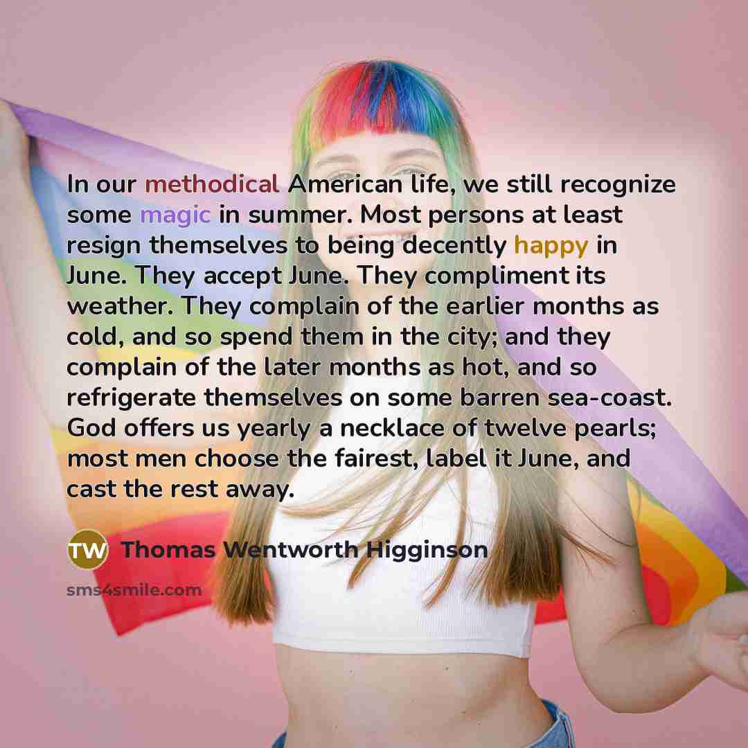 “In our methodical American life, we still recognize some magic in summer. Most persons at least resign themselves to being decently happy in June. They accept June. They compliment its weather. They complain of the earlier months as cold, and so spend them in the city; and they complain of the…” quote by Thomas Wentworth Higginson