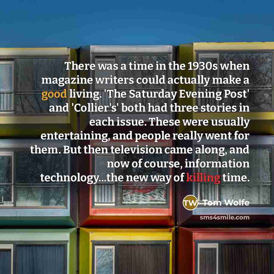 “There was a time in the 1930s when magazine writers could actually make a good living. 'The Saturday Evening Post' and 'Collier's' both had three stories in each issue. These were usually entertaining, and people really went for them. But then television came along, and now of course, information…” quote by Tom Wolfe