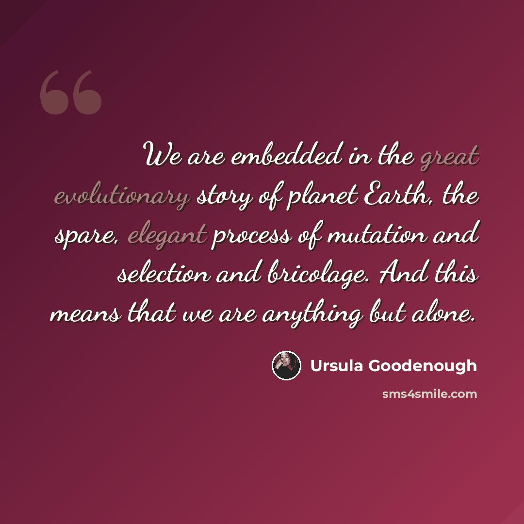 “We are embedded in the great evolutionary story of planet Earth, the spare, elegant process of mutation and selection and bricolage. And this means that we are anything but alone.” quote by Ursula Goodenough