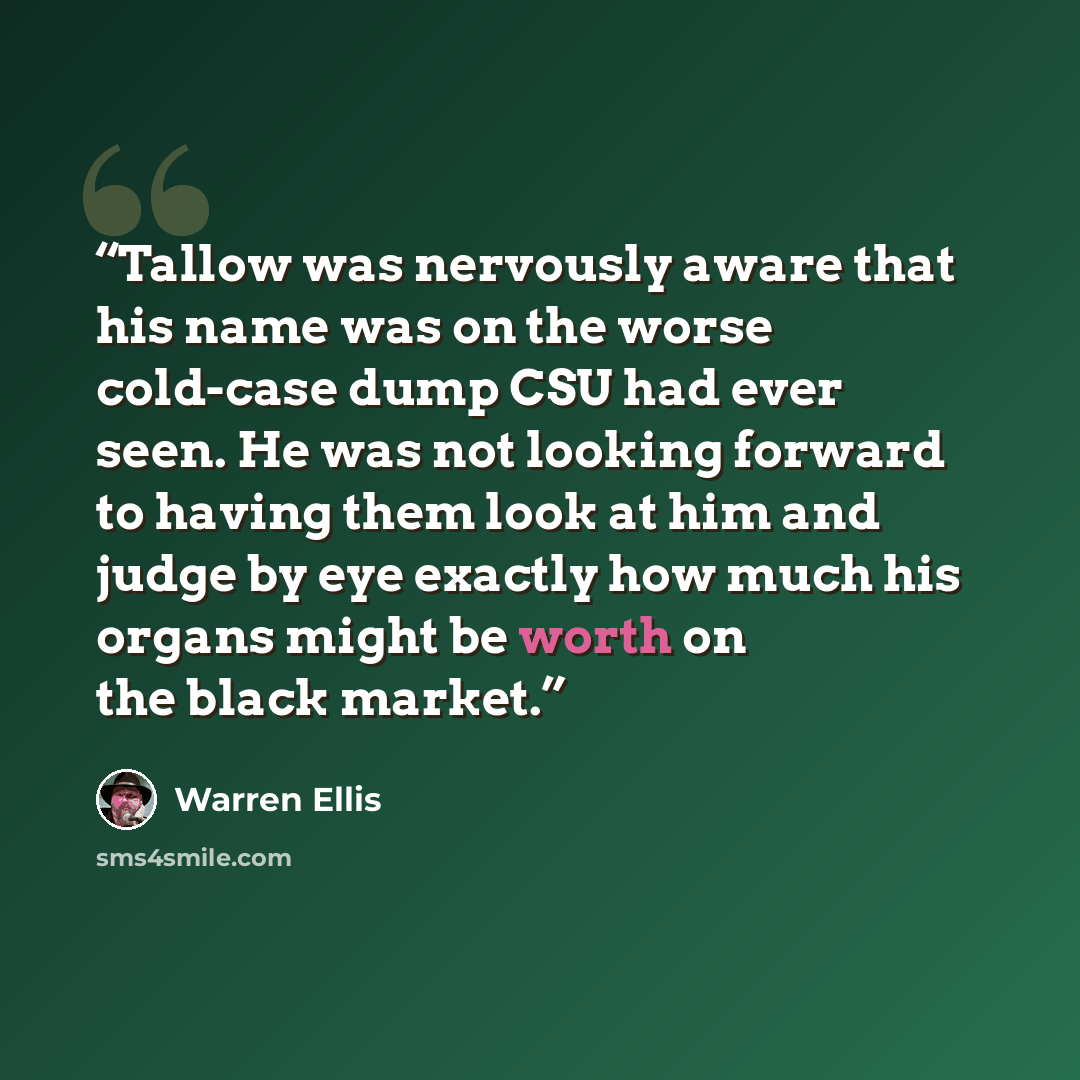 “Tallow was nervously aware that his name was on the worse cold-case dump CSU had ever seen. He was not looking forward to having them look at him and judge by eye exactly how much his organs might be worth on the black market.” quote by Warren Ellis
