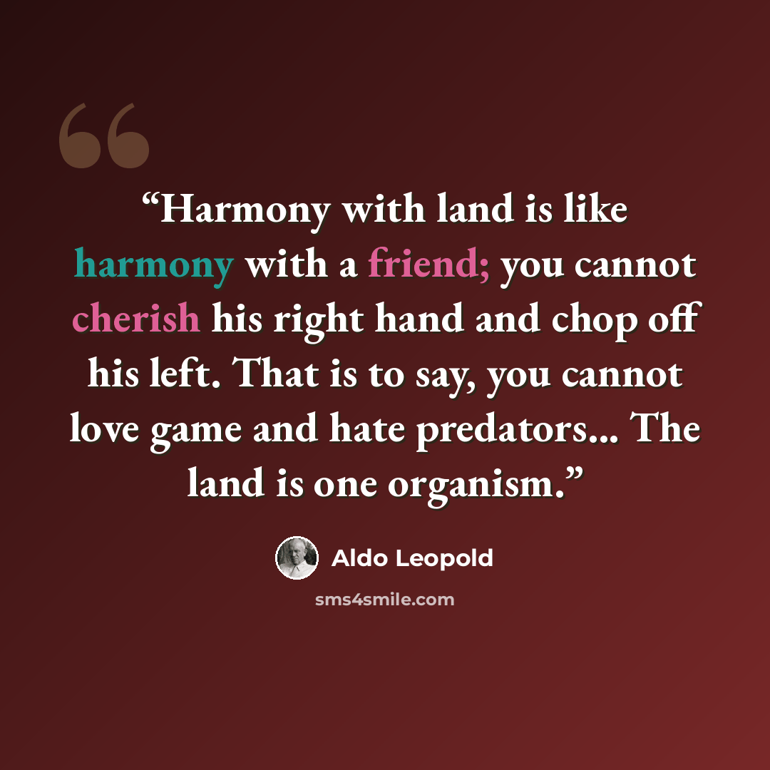 “Harmony with land is like harmony with a friend; you cannot cherish his right hand and chop off his left. That is to say, you cannot love game and hate predators... The land is one organism.” quote by Aldo Leopold