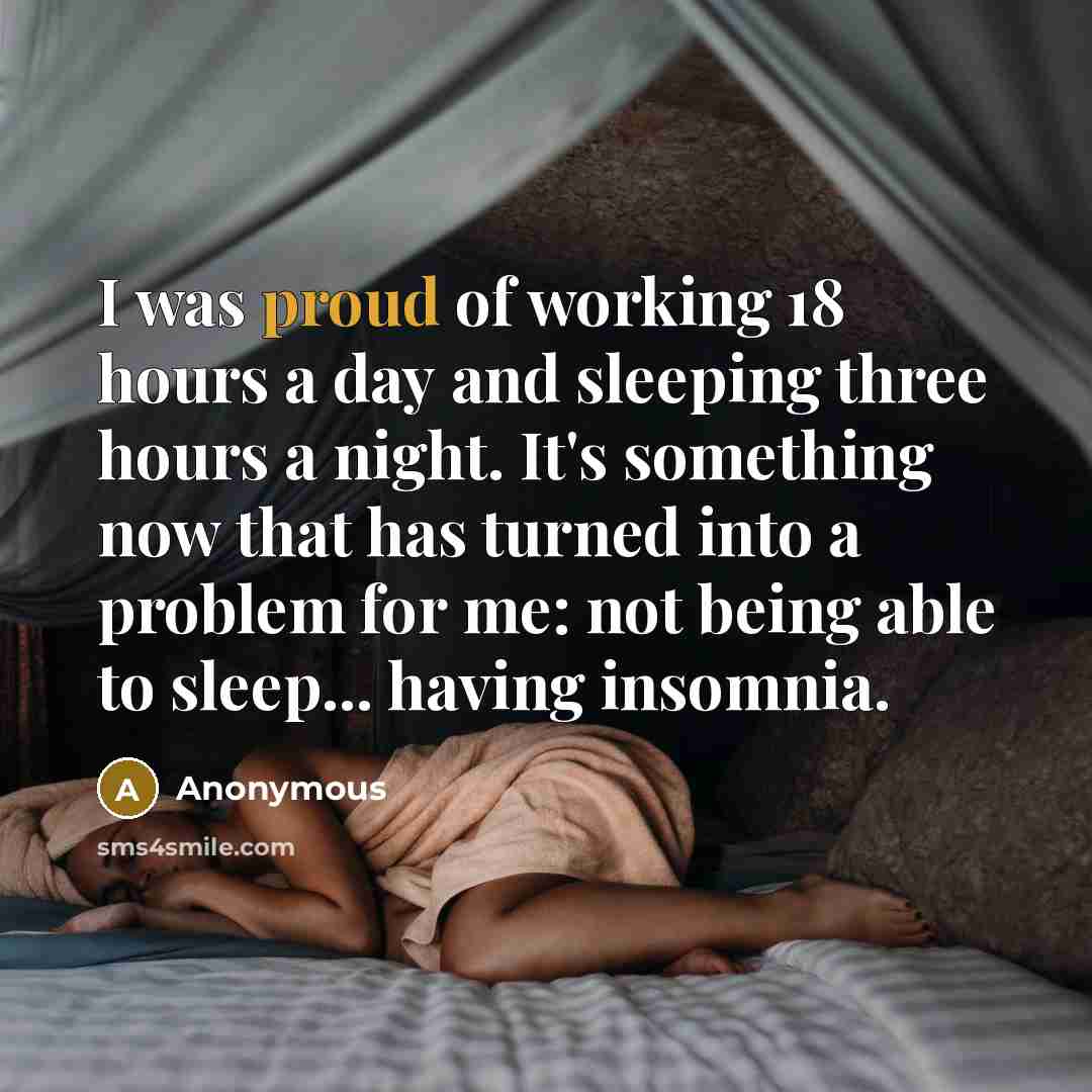 “I was proud of working 18 hours a day and sleeping three hours a night. It's something now that has turned into a problem for me: not being able to sleep... having insomnia.” quote by Anonymous