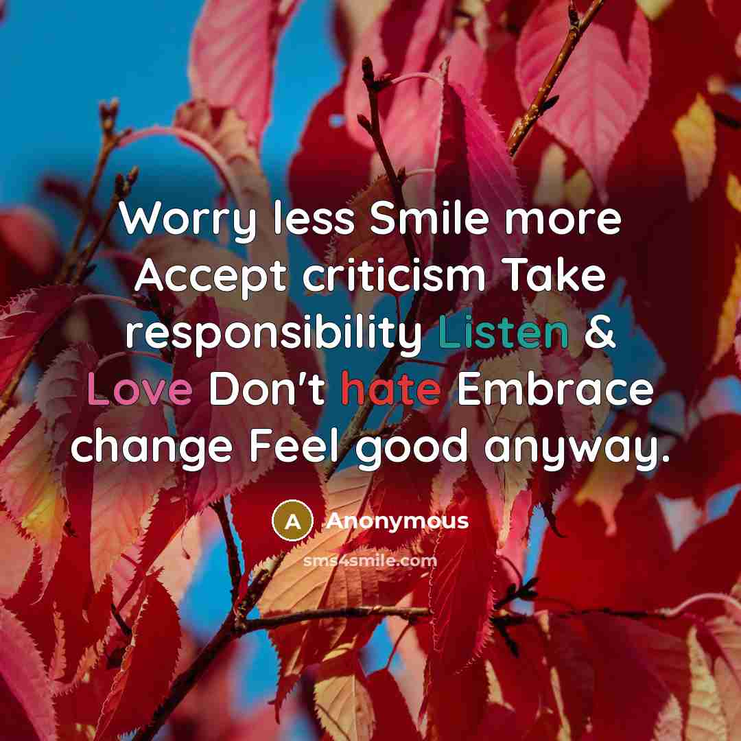 “Worry less Smile more Accept criticism Take responsibility Listen & Love Don't hate Embrace change Feel good anyway.” quote by Anonymous