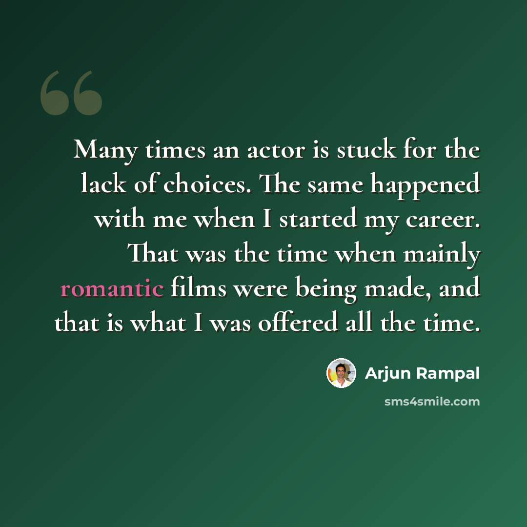 “Many times an actor is stuck for the lack of choices. The same happened with me when I started my career. That was the time when mainly romantic films were being made, and that is what I was offered all the time.” quote by Arjun Rampal