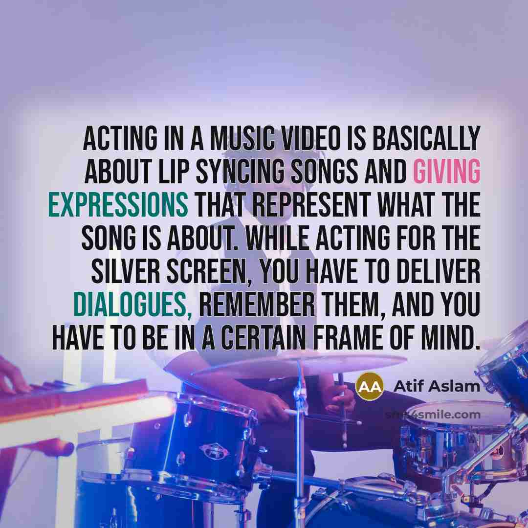 “Acting in a music video is basically about lip syncing songs and giving expressions that represent what the song is about. While acting for the silver screen, you have to deliver dialogues, remember them, and you have to be in a certain frame of mind.” quote by Atif Aslam