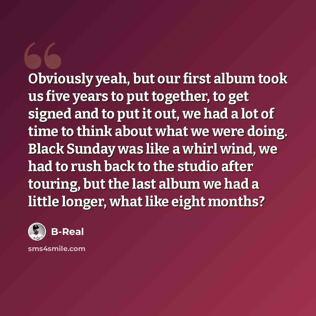 “Obviously yeah, but our first album took us five years to put together, to get signed and to put it out, we had a lot of time to think about what we were doing. Black Sunday was like a whirl wind, we had to rush back to the studio after touring, but the last album we had a little longer, what like…” quote by B-Real