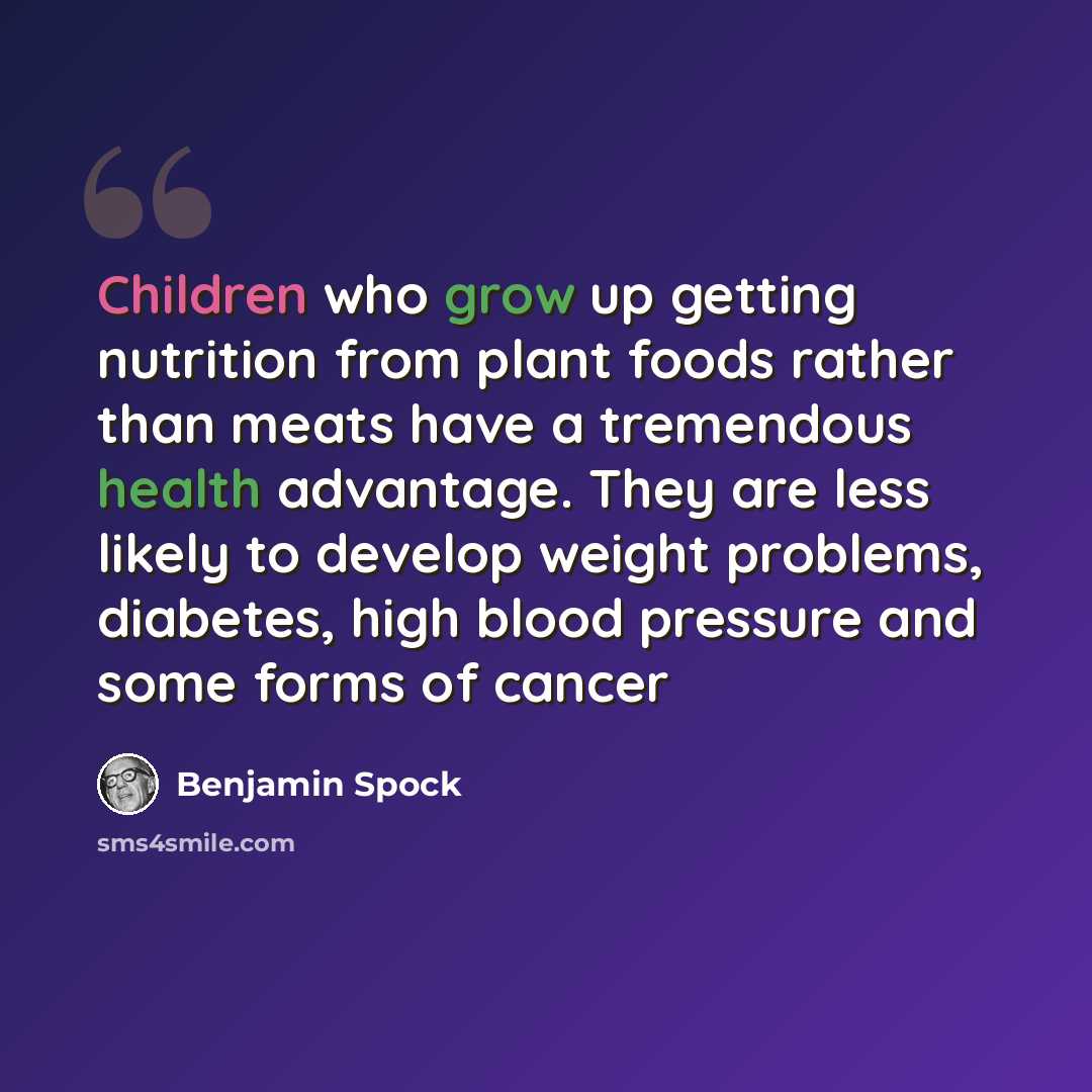 “Children who grow up getting nutrition from plant foods rather than meats have a tremendous health advantage. They are less likely to develop weight problems, diabetes, high blood pressure and some forms of cancer” quote by Benjamin Spock