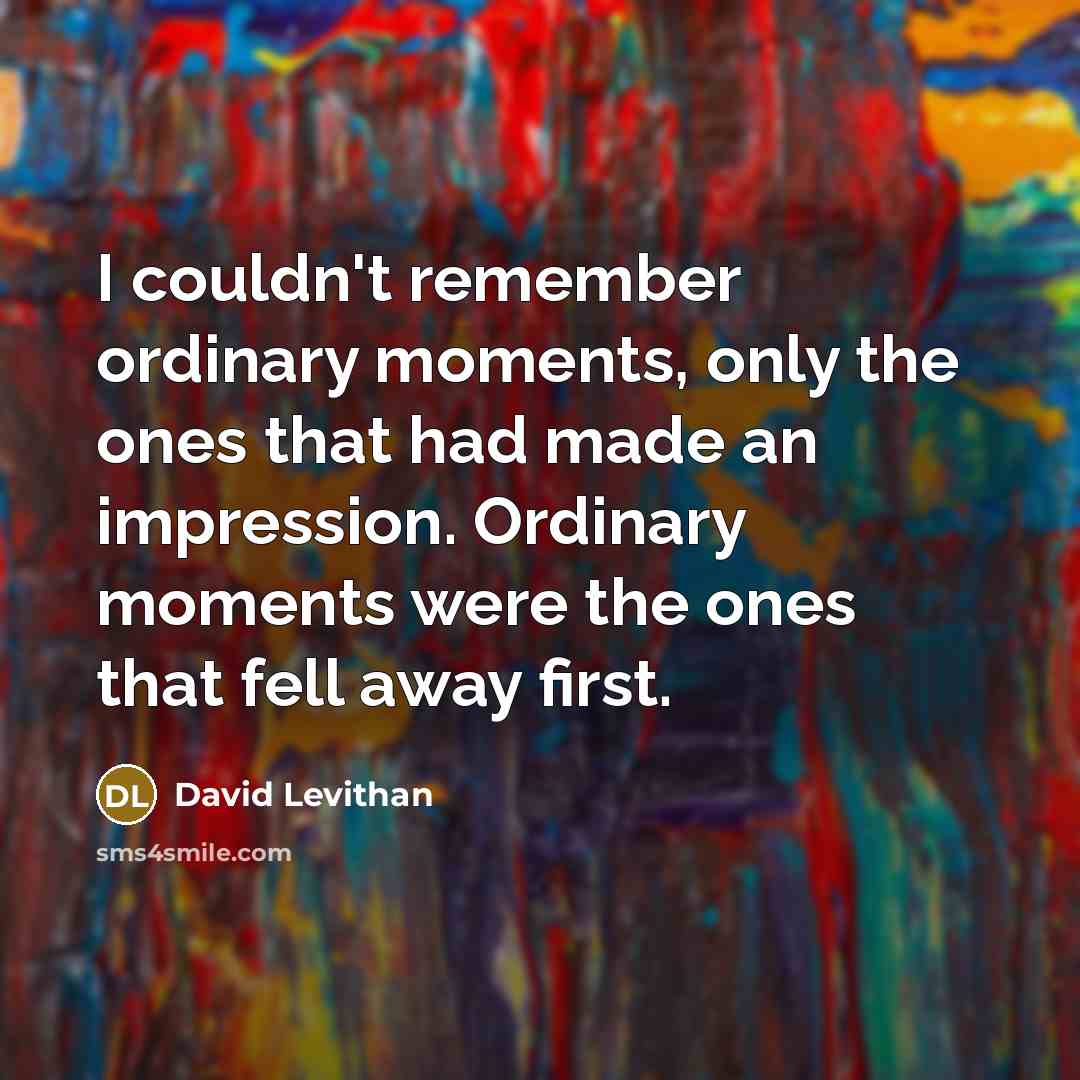 “I couldn't remember ordinary moments, only the ones that had made an impression. Ordinary moments were the ones that fell away first.” quote by David Levithan