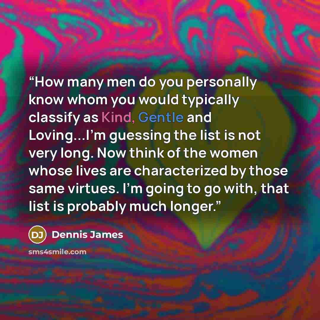 “How many men do you personally know whom you would typically classify as Kind, Gentle and Loving...I'm guessing the list is not very long. Now think of the women whose lives are characterized by those same virtues. I'm going to go with, that list is probably much longer.” quote by Dennis James