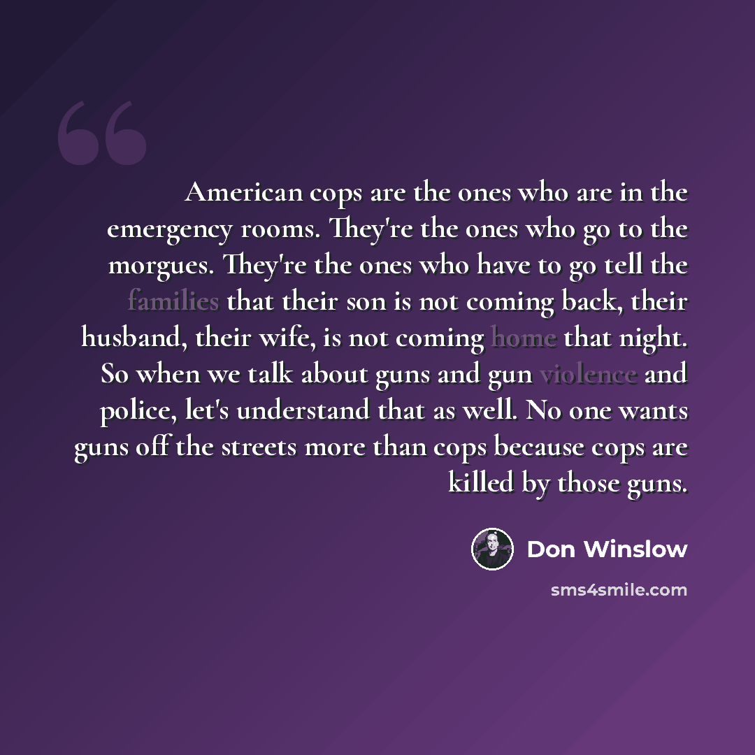 “American cops are the ones who are in the emergency rooms. They're the ones who go to the morgues. They're the ones who have to go tell the families that their son is not coming back, their husband, their wife, is not coming home that night. So when we talk about guns and gun violence and police…” quote by Don Winslow
