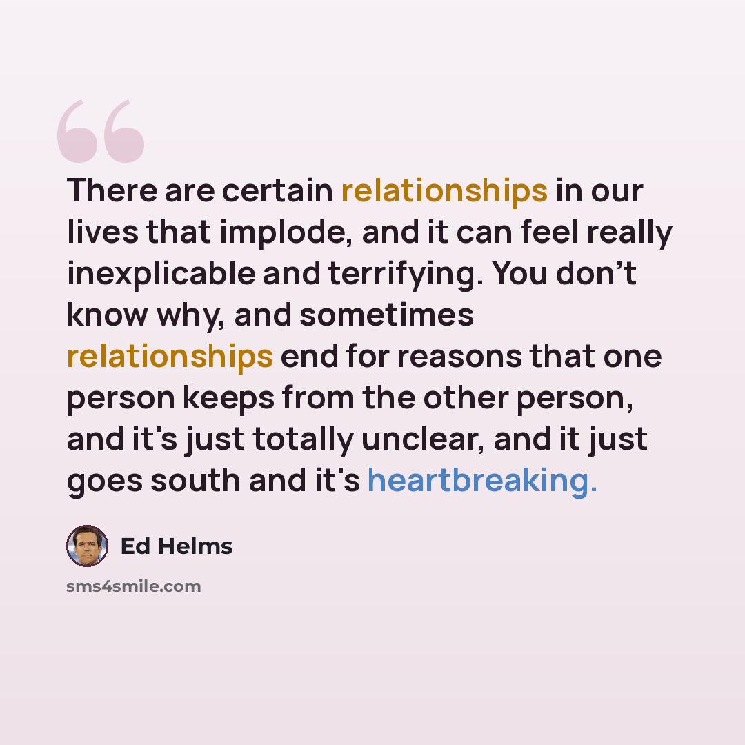 “There are certain relationships in our lives that implode, and it can feel really inexplicable and terrifying. You don't know why, and sometimes relationships end for reasons that one person keeps from the other person, and it's just totally unclear, and it just goes south and it's heartbreaking.” quote by Ed Helms
