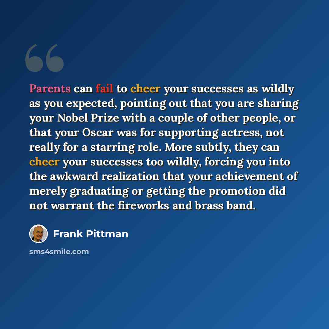 “Parents can fail to cheer your successes as wildly as you expected, pointing out that you are sharing your Nobel Prize with a couple of other people, or that your Oscar was for supporting actress, not really for a starring role. More subtly, they can cheer your successes too wildly, forcing you…” quote by Frank Pittman