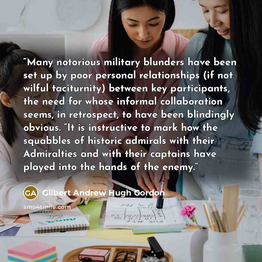 “Many notorious military blunders have been set up by poor personal relationships (if not wilful taciturnity) between key participants, the need for whose informal collaboration seems, in retrospect, to have been blindingly obvious. “It is instructive to mark how the squabbles of historic admirals…” quote by Gilbert Andrew Hugh Gordon