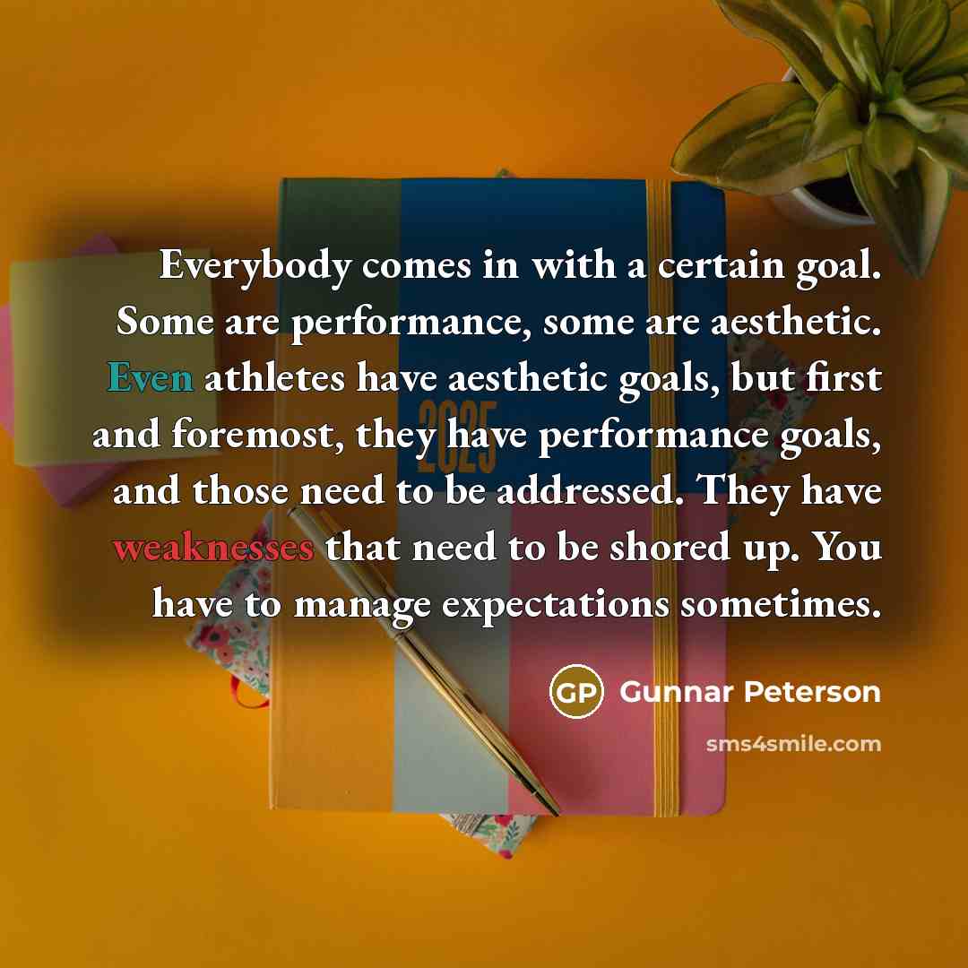 “Everybody comes in with a certain goal. Some are performance, some are aesthetic. Even athletes have aesthetic goals, but first and foremost, they have performance goals, and those need to be addressed. They have weaknesses that need to be shored up. You have to manage expectations sometimes.” quote by Gunnar Peterson