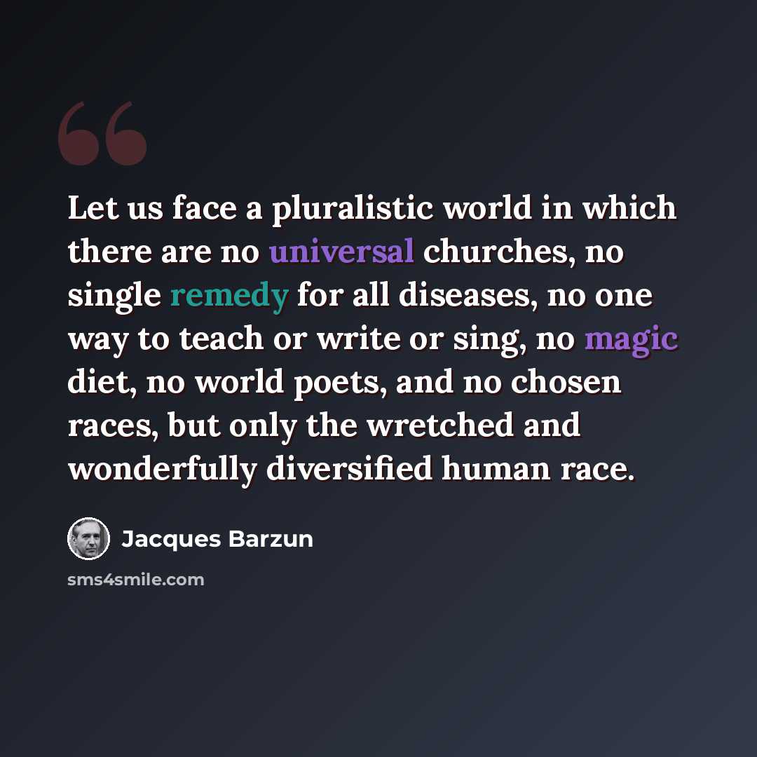 “Let us face a pluralistic world in which there are no universal churches, no single remedy for all diseases, no one way to teach or write or sing, no magic diet, no world poets, and no chosen races, but only the wretched and wonderfully diversified human race.” quote by Jacques Barzun