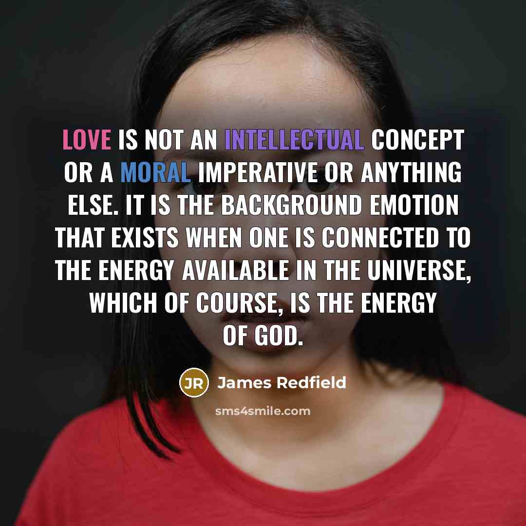 “Love is not an intellectual concept or a moral imperative or anything else. It is the background emotion that exists when one is connected to the energy available in the universe, which of course, is the energy of God.” quote by James Redfield