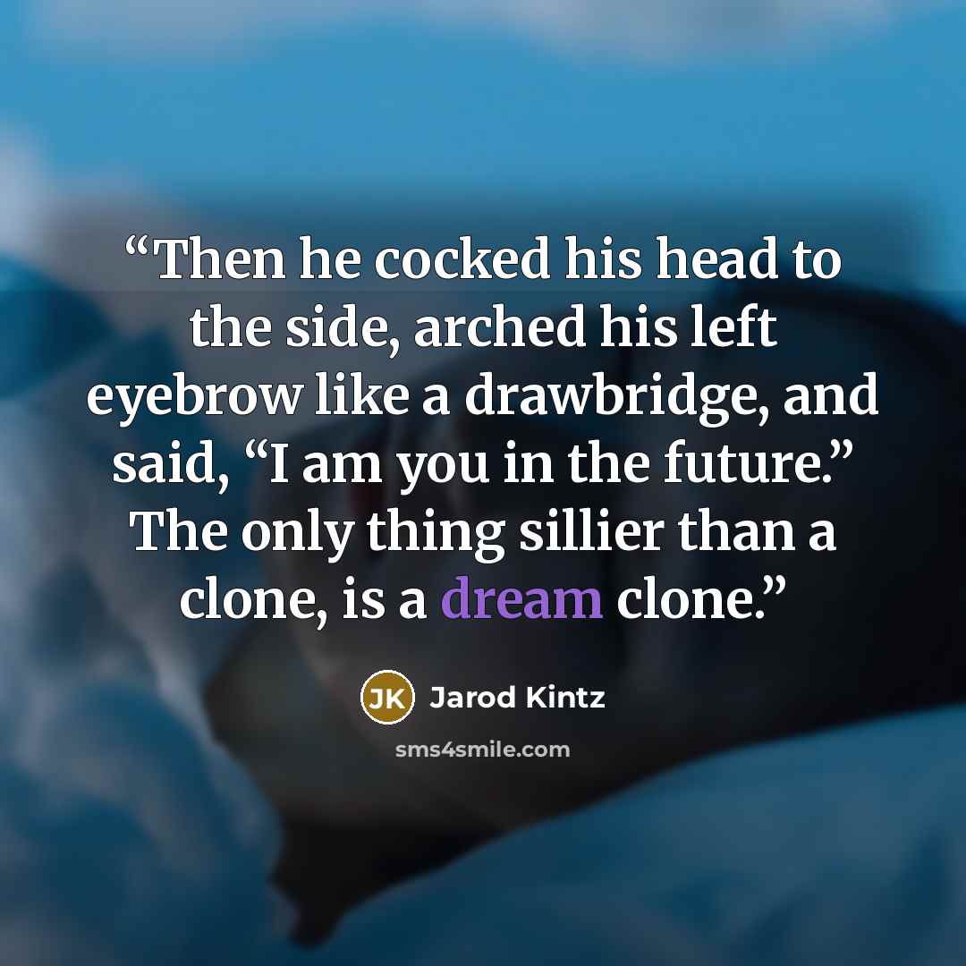 “Then he cocked his head to the side, arched his left eyebrow like a drawbridge, and said, “I am you in the future.” The only thing sillier than a clone, is a dream clone.” quote by Jarod Kintz
