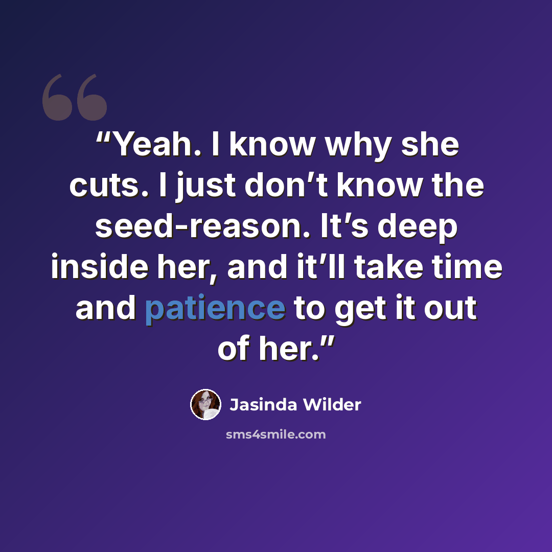 “Yeah. I know why she cuts. I just don’t know the seed-reason. It’s deep inside her, and it’ll take time and patience to get it out of her.” quote by Jasinda Wilder