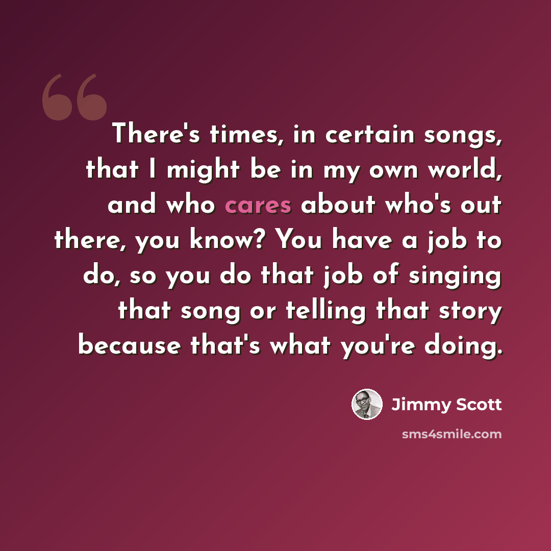 “There's times, in certain songs, that I might be in my own world, and who cares about who's out there, you know? You have a job to do, so you do that job of singing that song or telling that story because that's what you're doing.” quote by Jimmy Scott