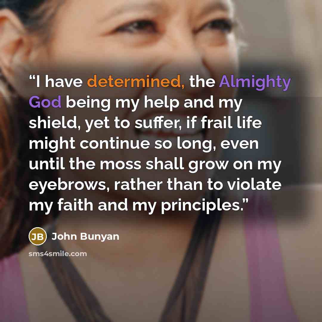 “I have determined, the Almighty God being my help and my shield, yet to suffer, if frail life might continue so long, even until the moss shall grow on my eyebrows, rather than to violate my faith and my principles.” quote by John Bunyan