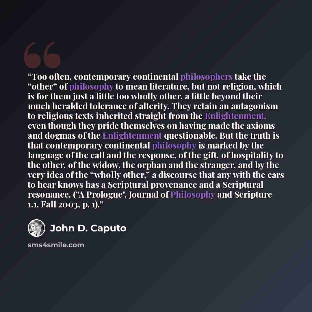 “Too often, contemporary continental philosophers take the “other” of philosophy to mean literature, but not religion, which is for them just a little too wholly other, a little beyond their much heralded tolerance of alterity. They retain an antagonism to religious texts inherited straight from…” quote by John D. Caputo