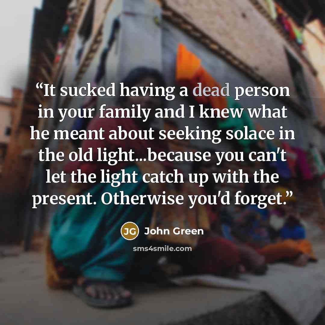 “It sucked having a dead person in your family and I knew what he meant about seeking solace in the old light...because you can't let the light catch up with the present. Otherwise you'd forget.” quote by John Green