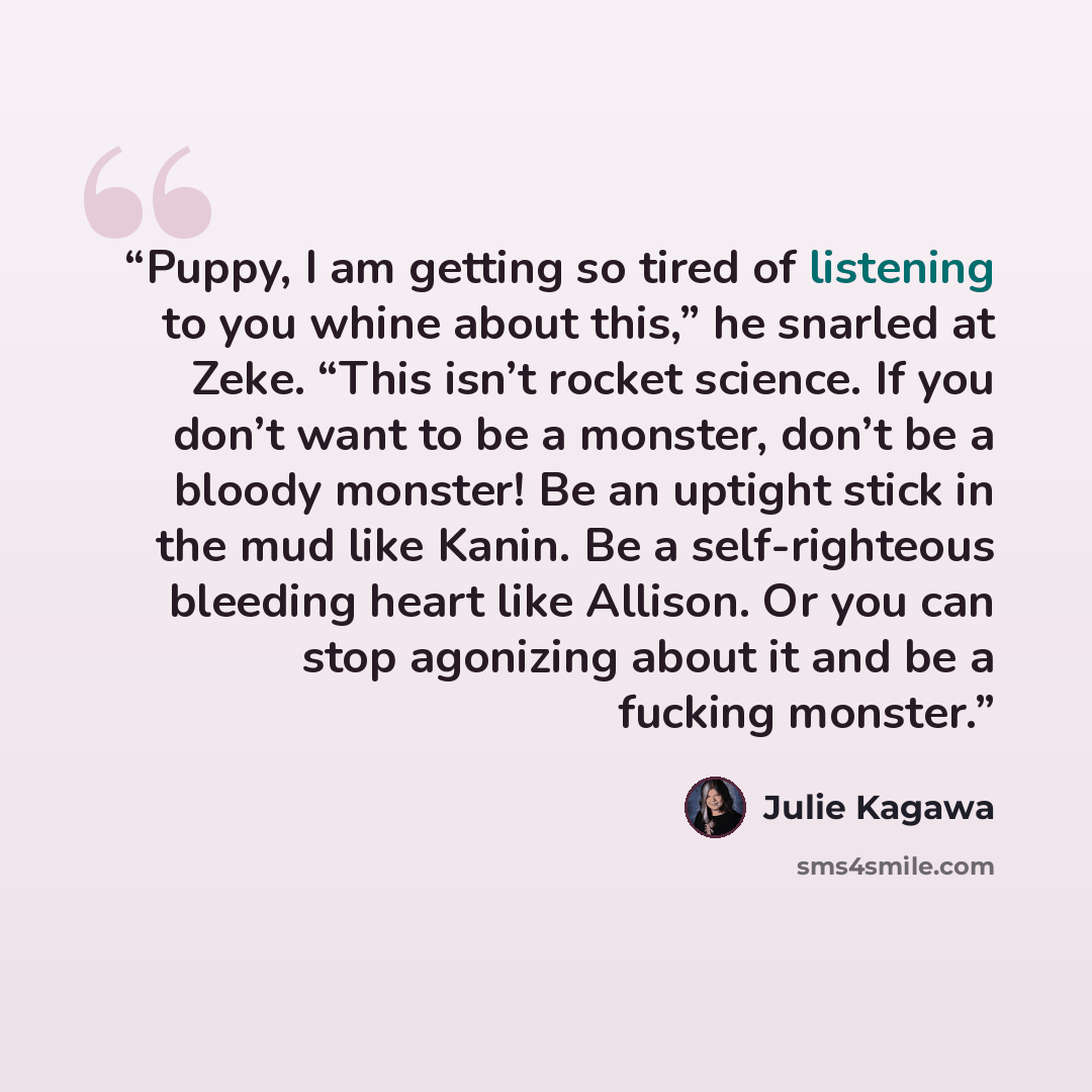“Puppy, I am getting so tired of listening to you whine about this,” he snarled at Zeke. “This isn’t rocket science. If you don’t want to be a monster, don’t be a bloody monster! Be an uptight stick in the mud like Kanin. Be a self-righteous bleeding heart like Allison. Or you can stop agonizing…” quote by Julie Kagawa