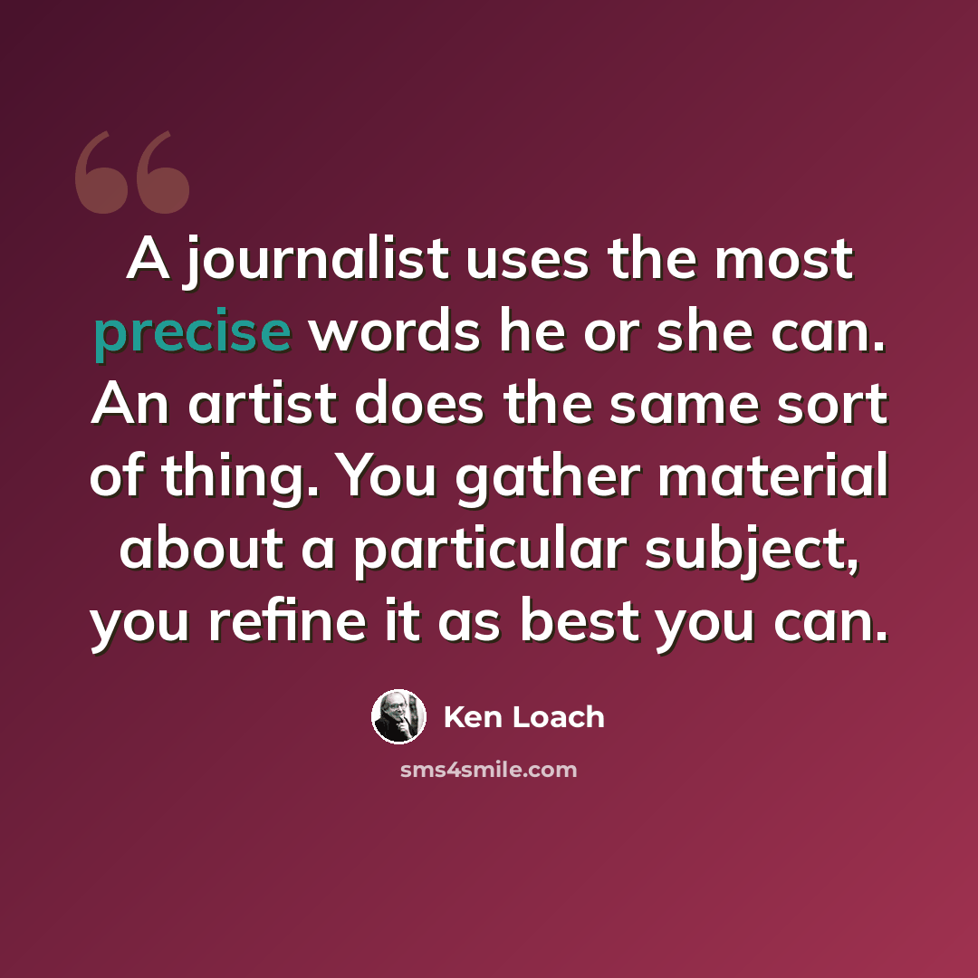 “A journalist uses the most precise words he or she can. An artist does the same sort of thing. You gather material about a particular subject, you refine it as best you can.” quote by Ken Loach