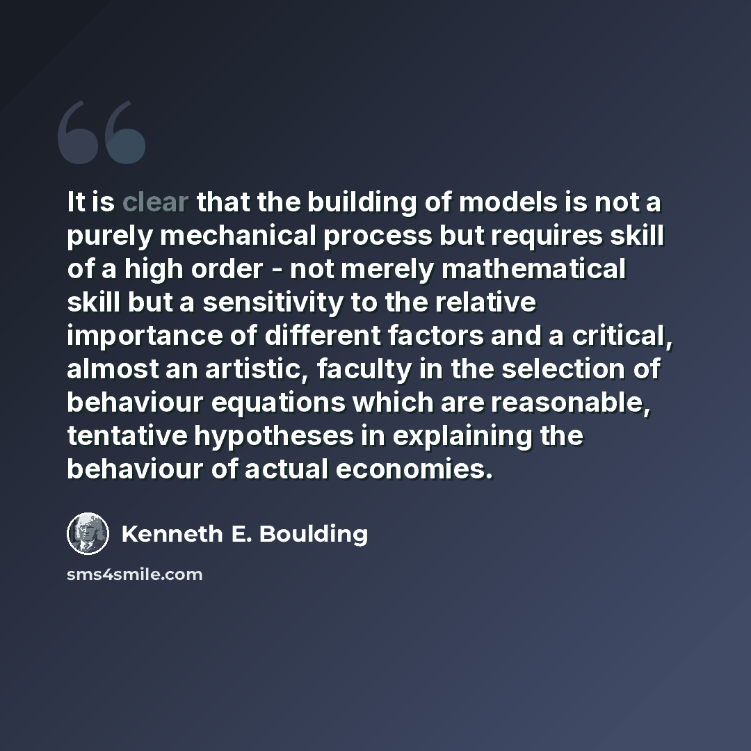 “It is clear that the building of models is not a purely mechanical process but requires skill of a high order - not merely mathematical skill but a sensitivity to the relative importance of different factors and a critical, almost an artistic, faculty in the selection of behaviour equations which…” quote by Kenneth E. Boulding