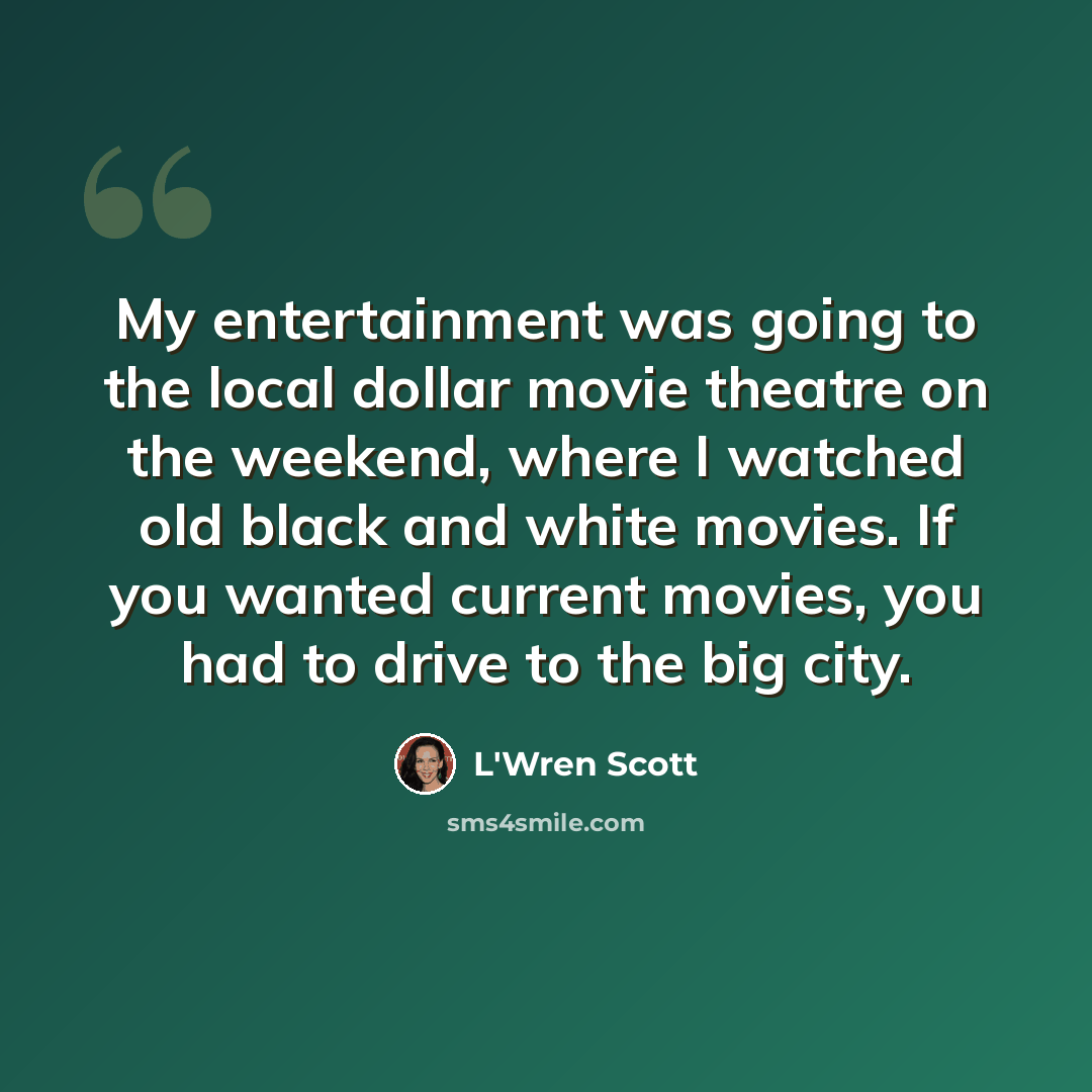 “My entertainment was going to the local dollar movie theatre on the weekend, where I watched old black and white movies. If you wanted current movies, you had to drive to the big city.” quote by L'Wren Scott
