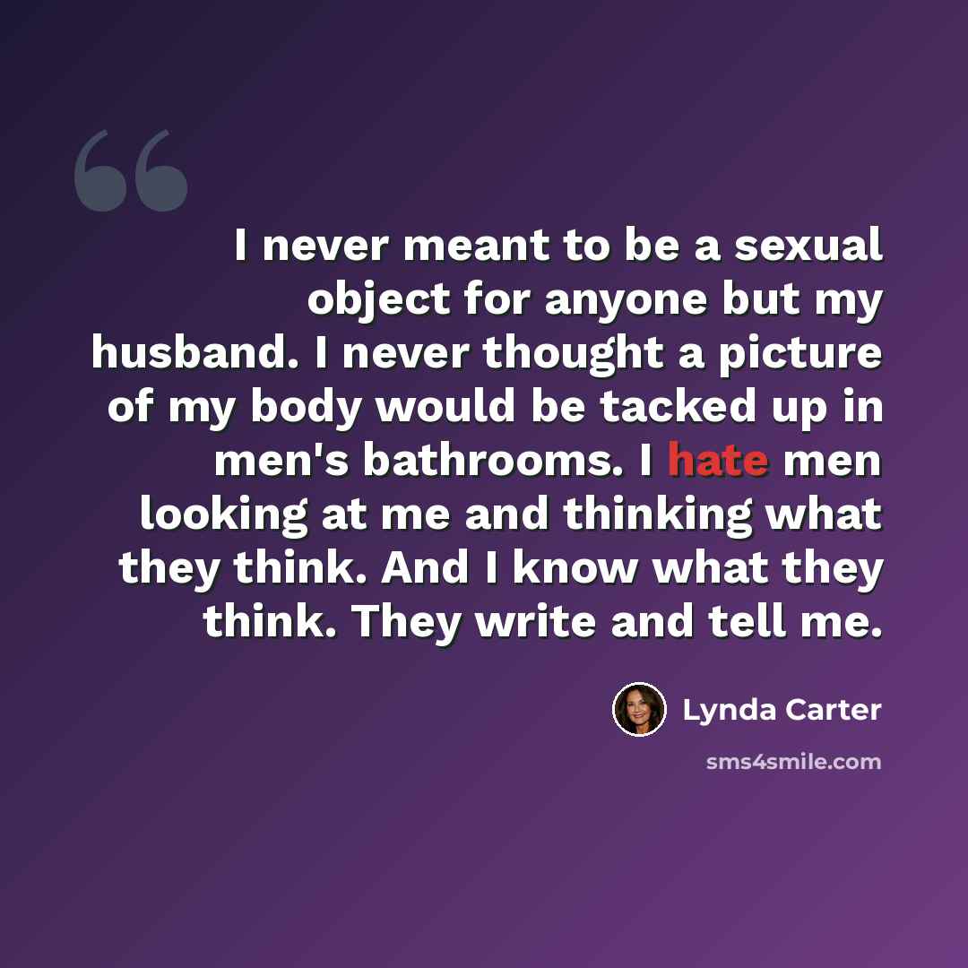 “I never meant to be a sexual object for anyone but my husband. I never thought a picture of my body would be tacked up in men's bathrooms. I hate men looking at me and thinking what they think. And I know what they think. They write and tell me.” quote by Lynda Carter