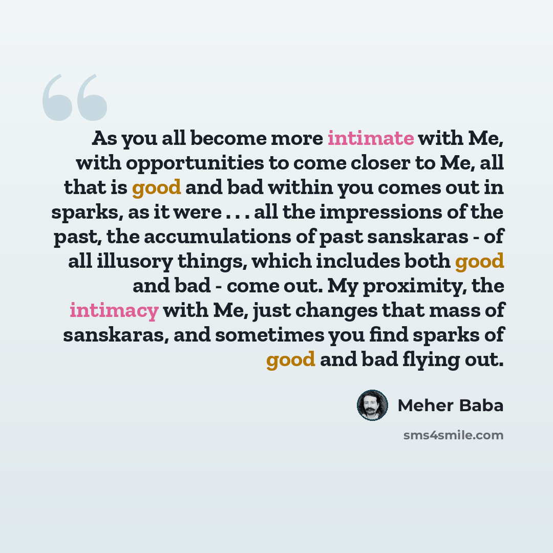 “As you all become more intimate with Me, with opportunities to come closer to Me, all that is good and bad within you comes out in sparks, as it were . . . all the impressions of the past, the accumulations of past sanskaras - of all illusory things, which includes both good and bad - come out. My…” quote by Meher Baba