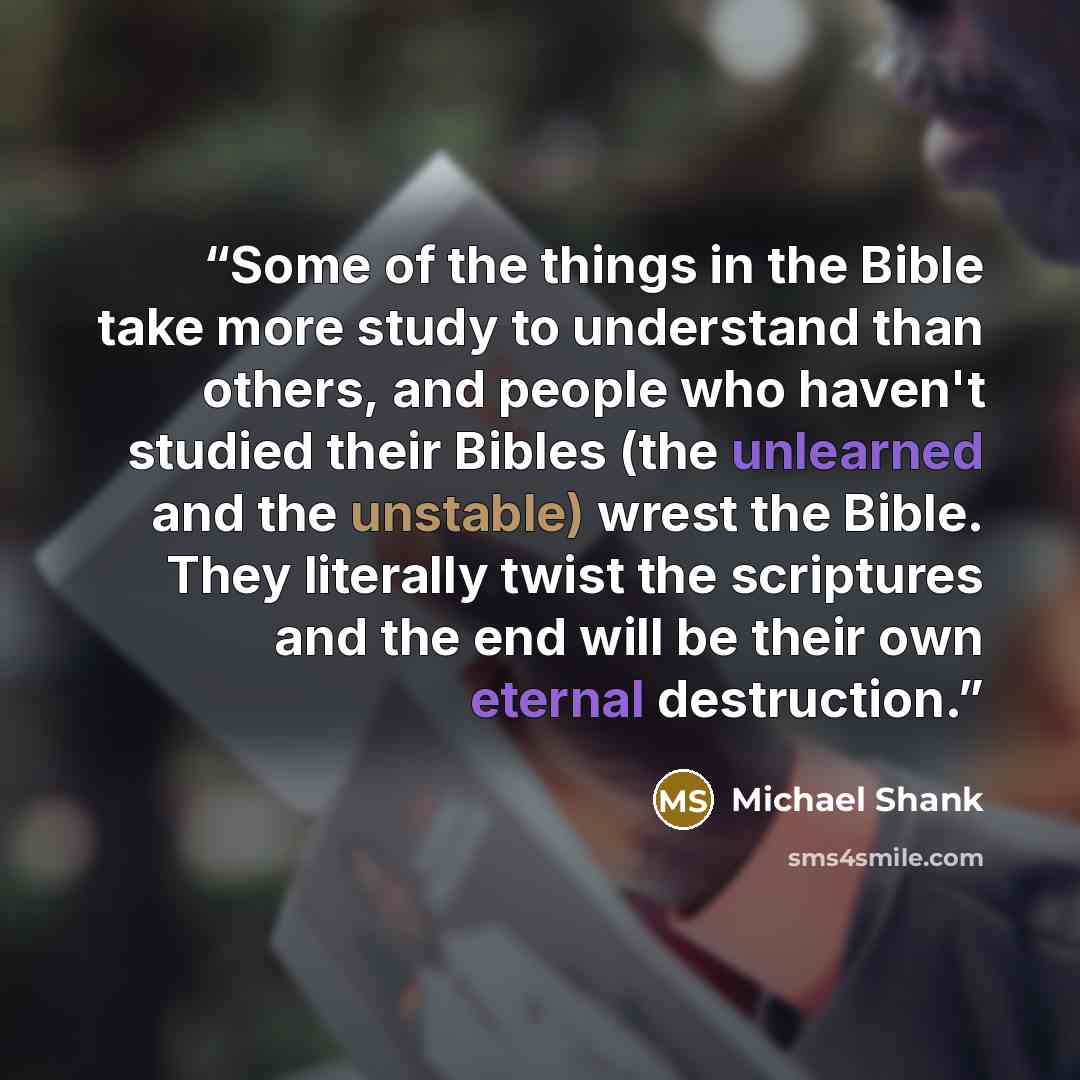 “Some of the things in the Bible take more study to understand than others, and people who haven't studied their Bibles (the unlearned and the unstable) wrest the Bible. They literally twist the scriptures and the end will be their own eternal destruction.” quote by Michael Shank