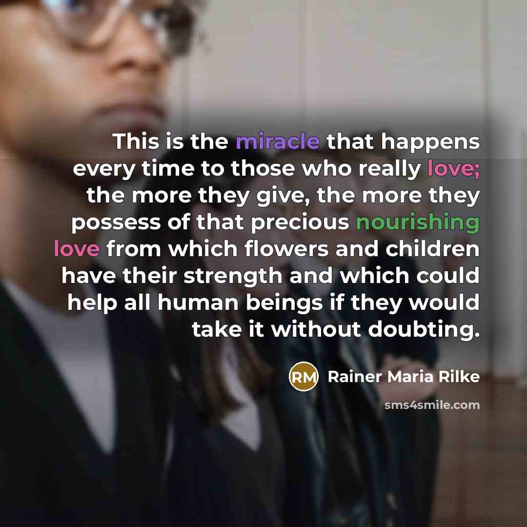 “This is the miracle that happens every time to those who really love; the more they give, the more they possess of that precious nourishing love from which flowers and children have their strength and which could help all human beings if they would take it without doubting.” quote by Rainer Maria Rilke