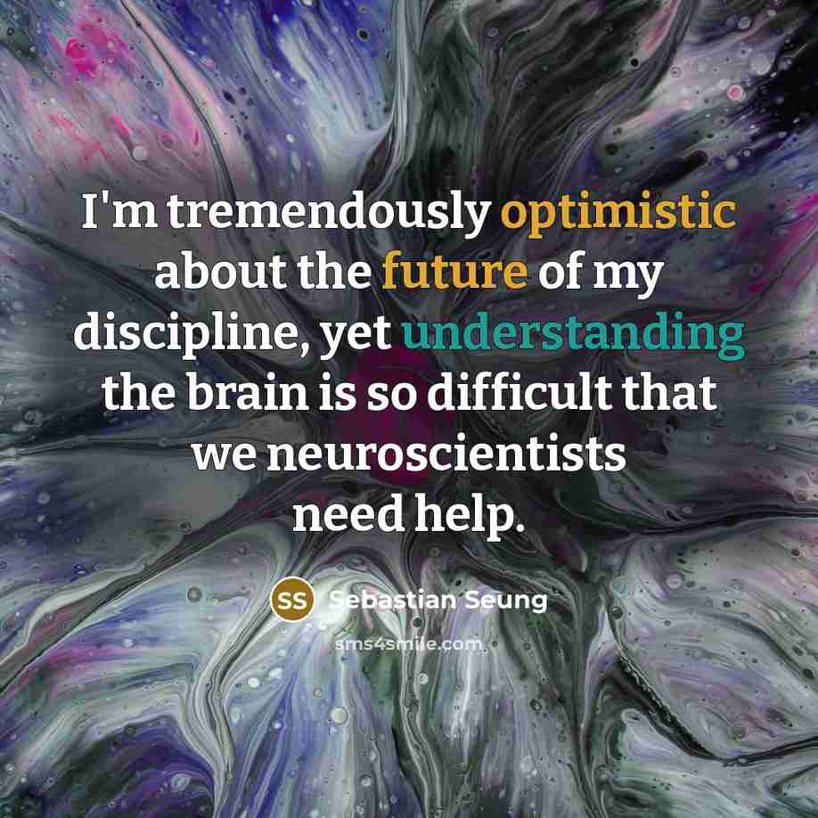 “I'm tremendously optimistic about the future of my discipline, yet understanding the brain is so difficult that we neuroscientists need help.” quote by Sebastian Seung