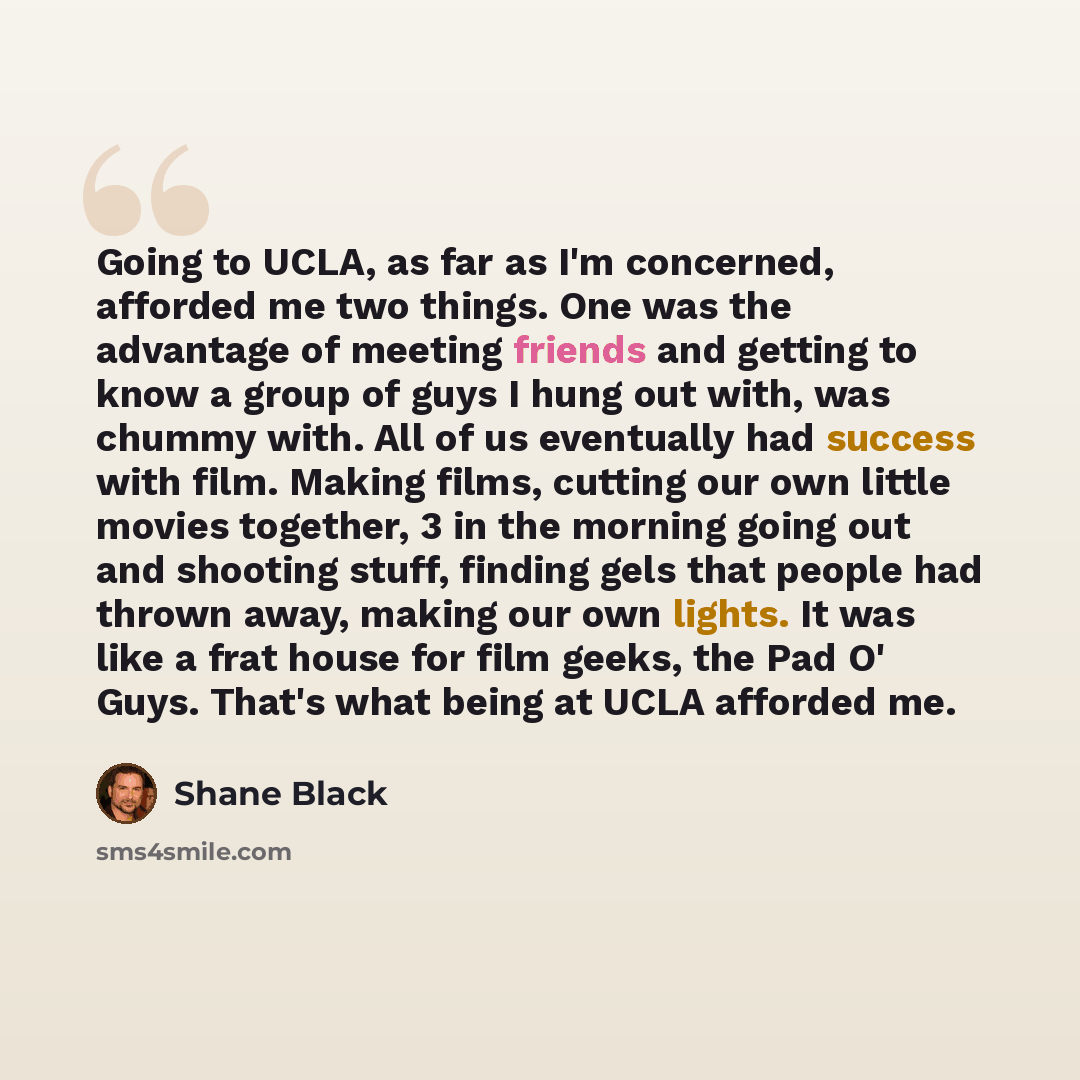 “Going to UCLA, as far as I'm concerned, afforded me two things. One was the advantage of meeting friends and getting to know a group of guys I hung out with, was chummy with. All of us eventually had success with film. Making films, cutting our own little movies together, 3 in the morning going…” quote by Shane Black