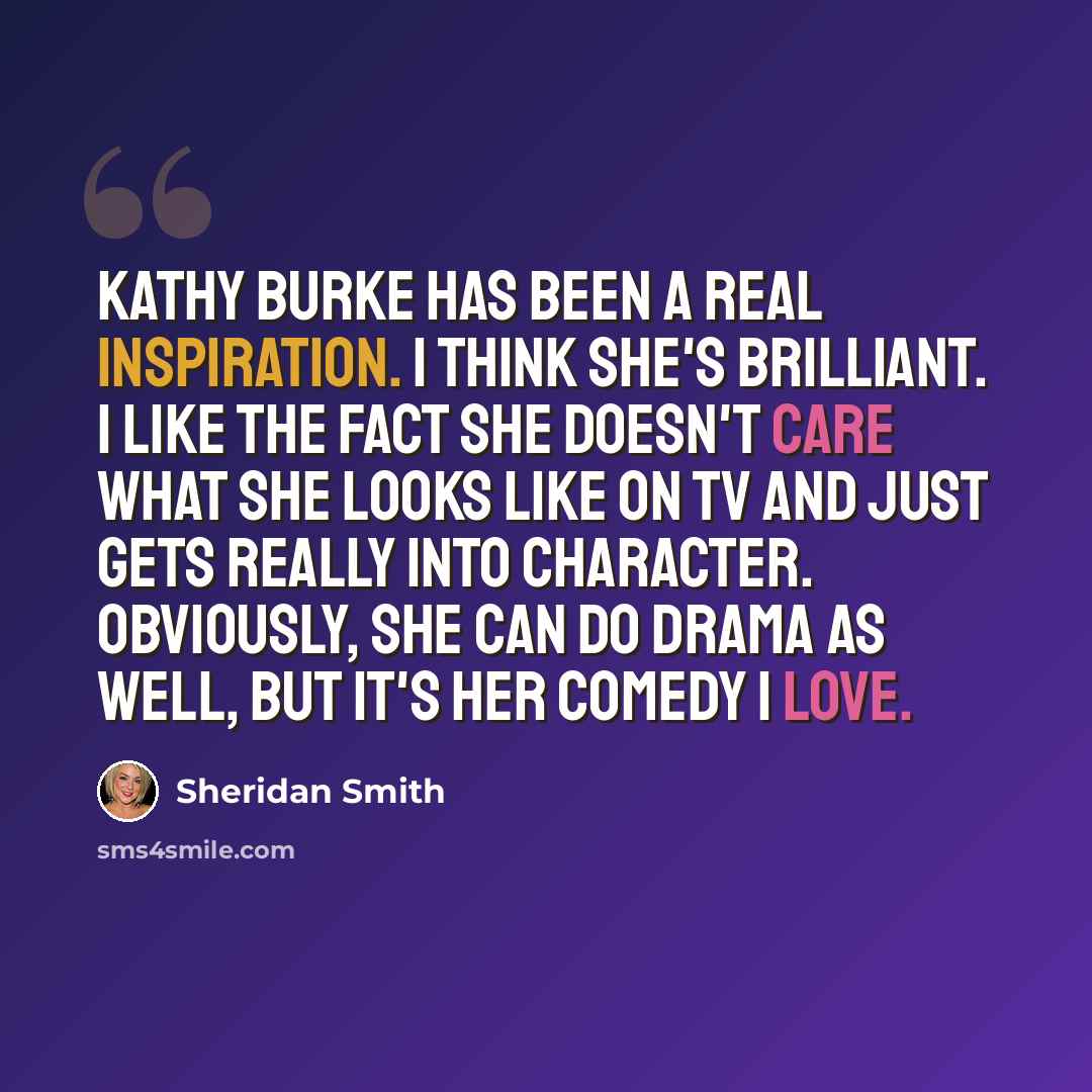 “Kathy Burke has been a real inspiration. I think she's brilliant. I like the fact she doesn't care what she looks like on TV and just gets really into character. Obviously, she can do drama as well, but it's her comedy I love.” quote by Sheridan Smith