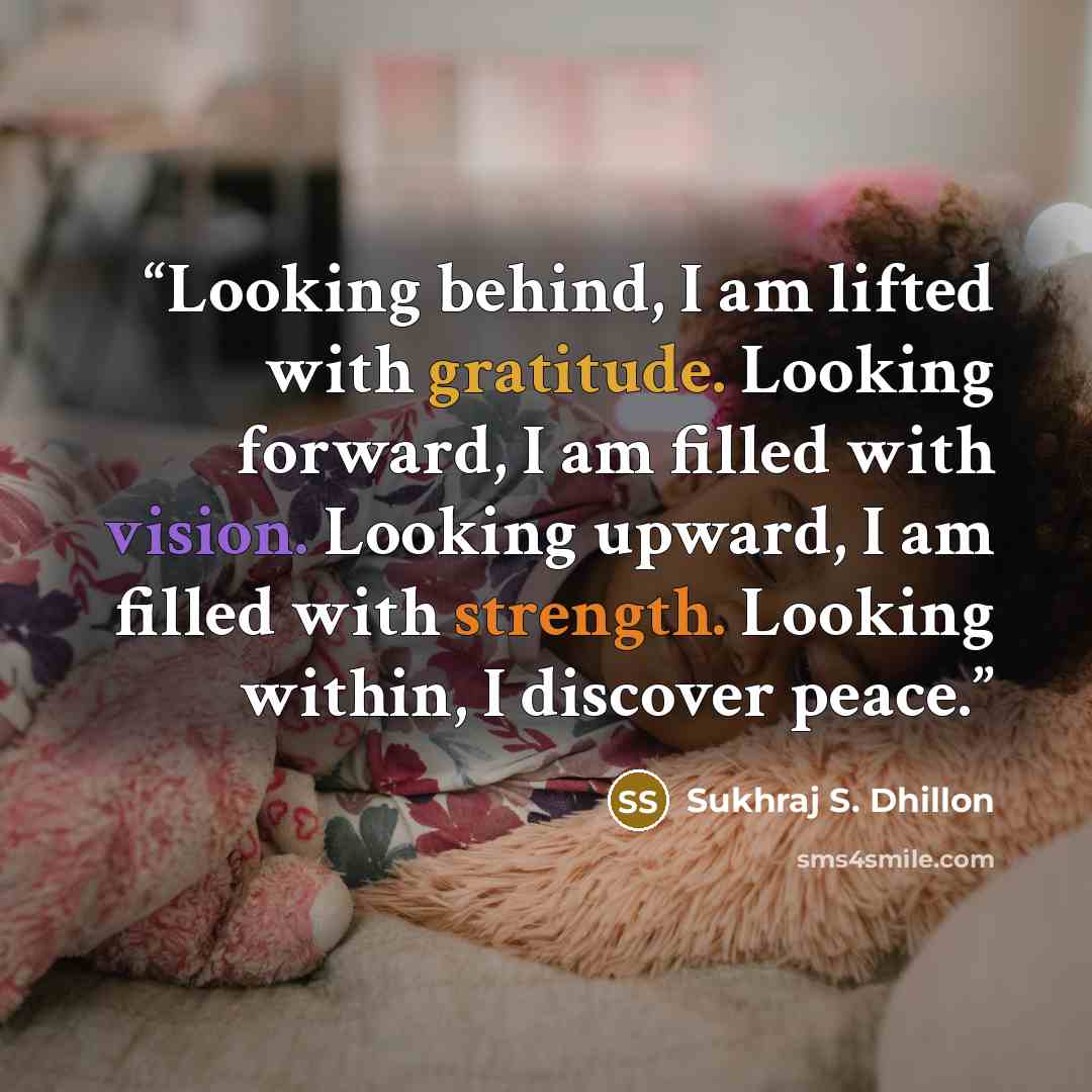 “Looking behind, I am lifted with gratitude. Looking forward, I am filled with vision. Looking upward, I am filled with strength. Looking within, I discover peace.” quote by Sukhraj S. Dhillon