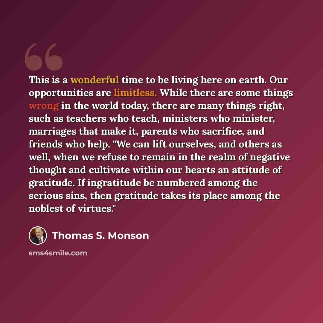 “This is a wonderful time to be living here on earth. Our opportunities are limitless. While there are some things wrong in the world today, there are many things right, such as teachers who teach, ministers who minister, marriages that make it, parents who sacrifice, and friends who help. "We can…” quote by Thomas S. Monson