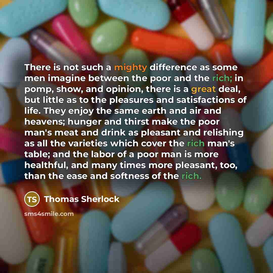 “There is not such a mighty difference as some men imagine between the poor and the rich; in pomp, show, and opinion, there is a great deal, but little as to the pleasures and satisfactions of life. They enjoy the same earth and air and heavens; hunger and thirst make the poor man's meat and drink…” quote by Thomas Sherlock