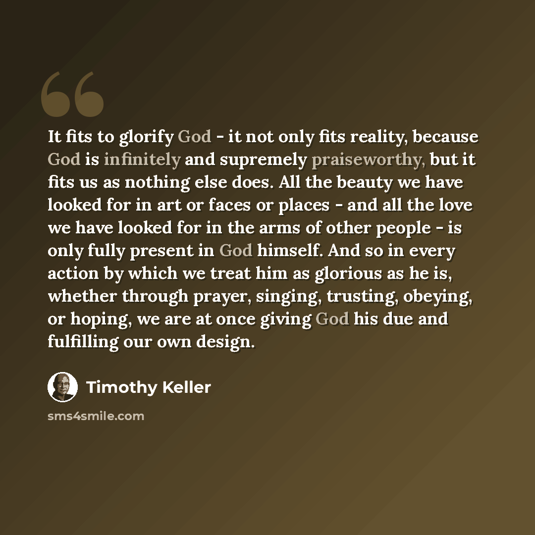 “It fits to glorify God - it not only fits reality, because God is infinitely and supremely praiseworthy, but it fits us as nothing else does. All the beauty we have looked for in art or faces or places - and all the love we have looked for in the arms of other people - is only fully present in God…” quote by Timothy Keller