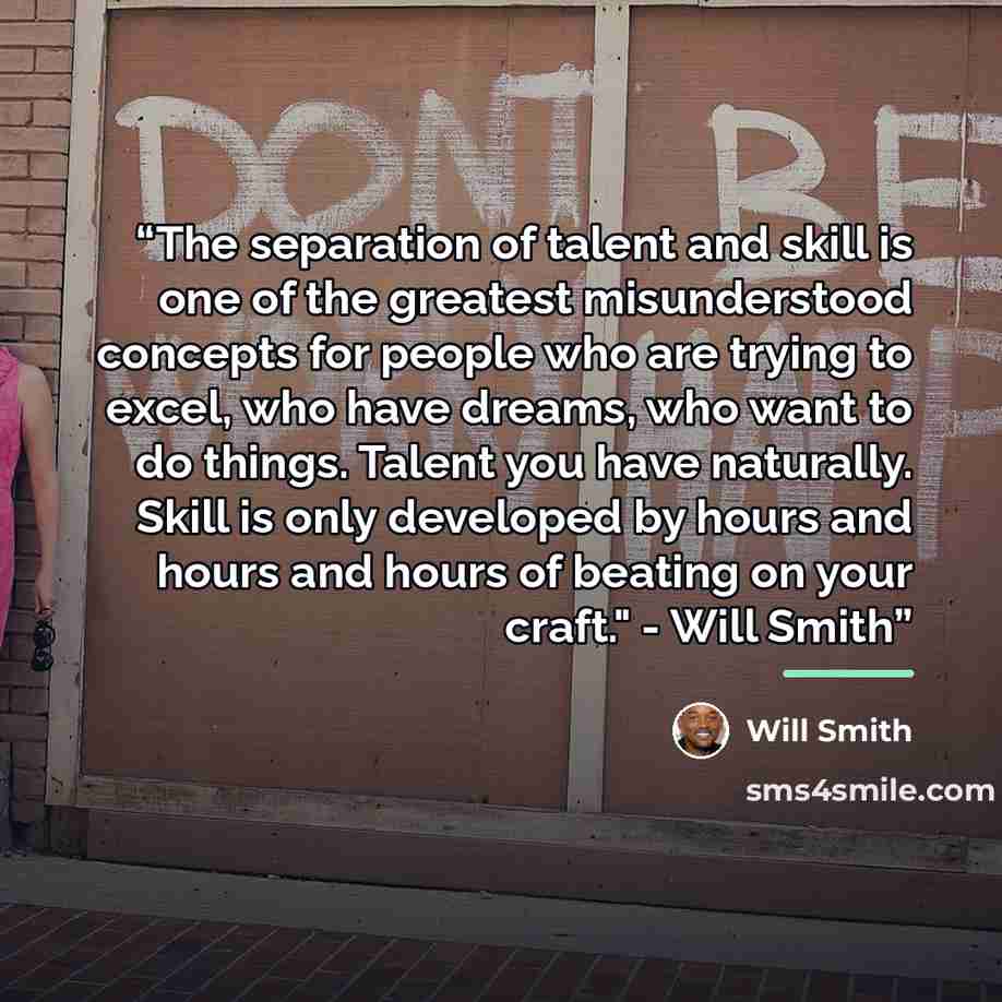 “The separation of talent and skill is one of the greatest misunderstood concepts for people who are trying to excel, who have dreams, who want to do things. Talent you have naturally. Skill is only developed by hours and hours and hours of beating on your craft." - Will Smith” quote by Will Smith