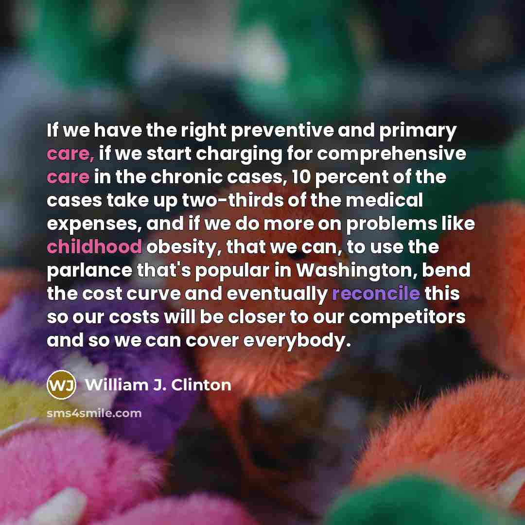 “If we have the right preventive and primary care, if we start charging for comprehensive care in the chronic cases, 10 percent of the cases take up two-thirds of the medical expenses, and if we do more on problems like childhood obesity, that we can, to use the parlance that's popular in…” quote by William J. Clinton