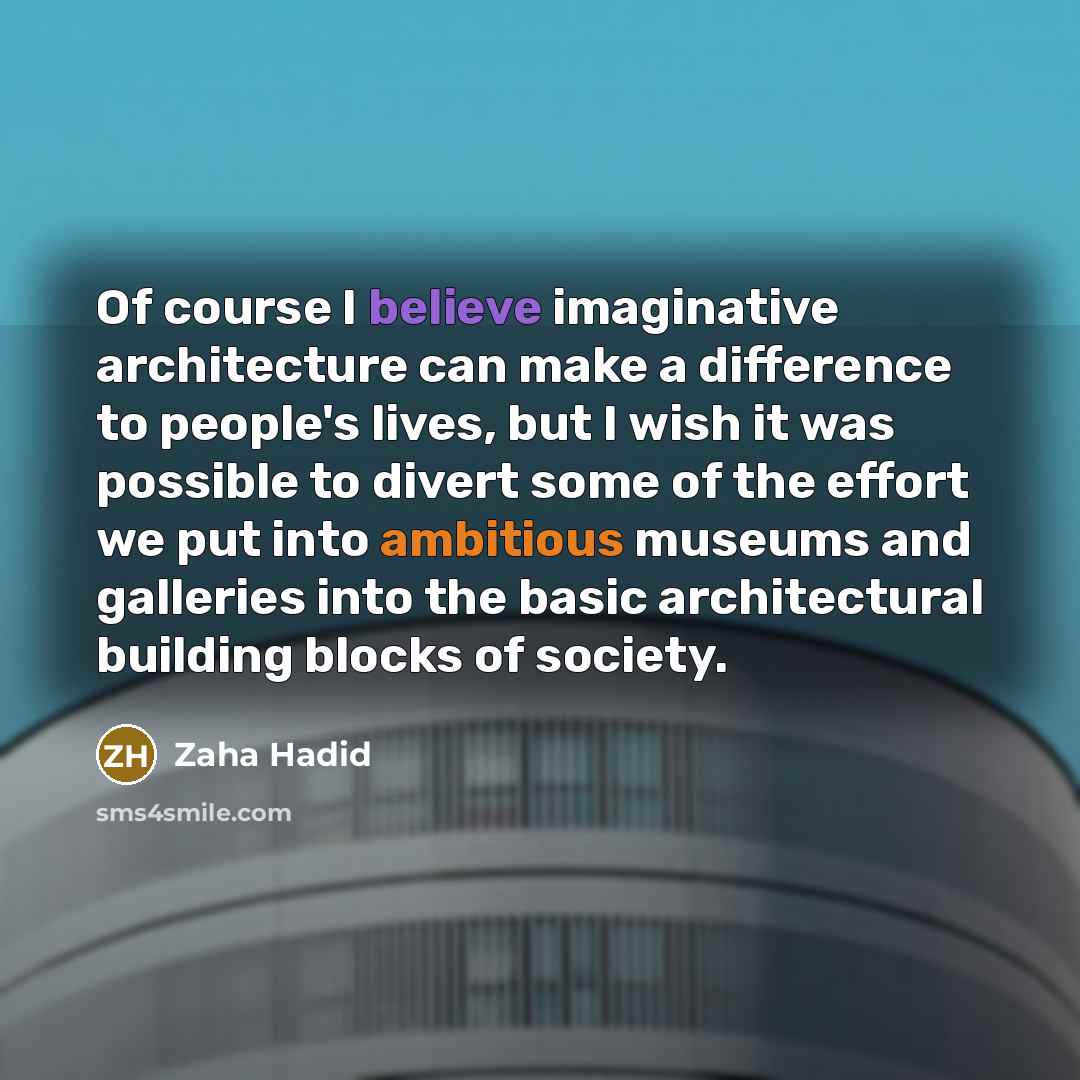 “Of course I believe imaginative architecture can make a difference to people's lives, but I wish it was possible to divert some of the effort we put into ambitious museums and galleries into the basic architectural building blocks of society.” quote by Zaha Hadid