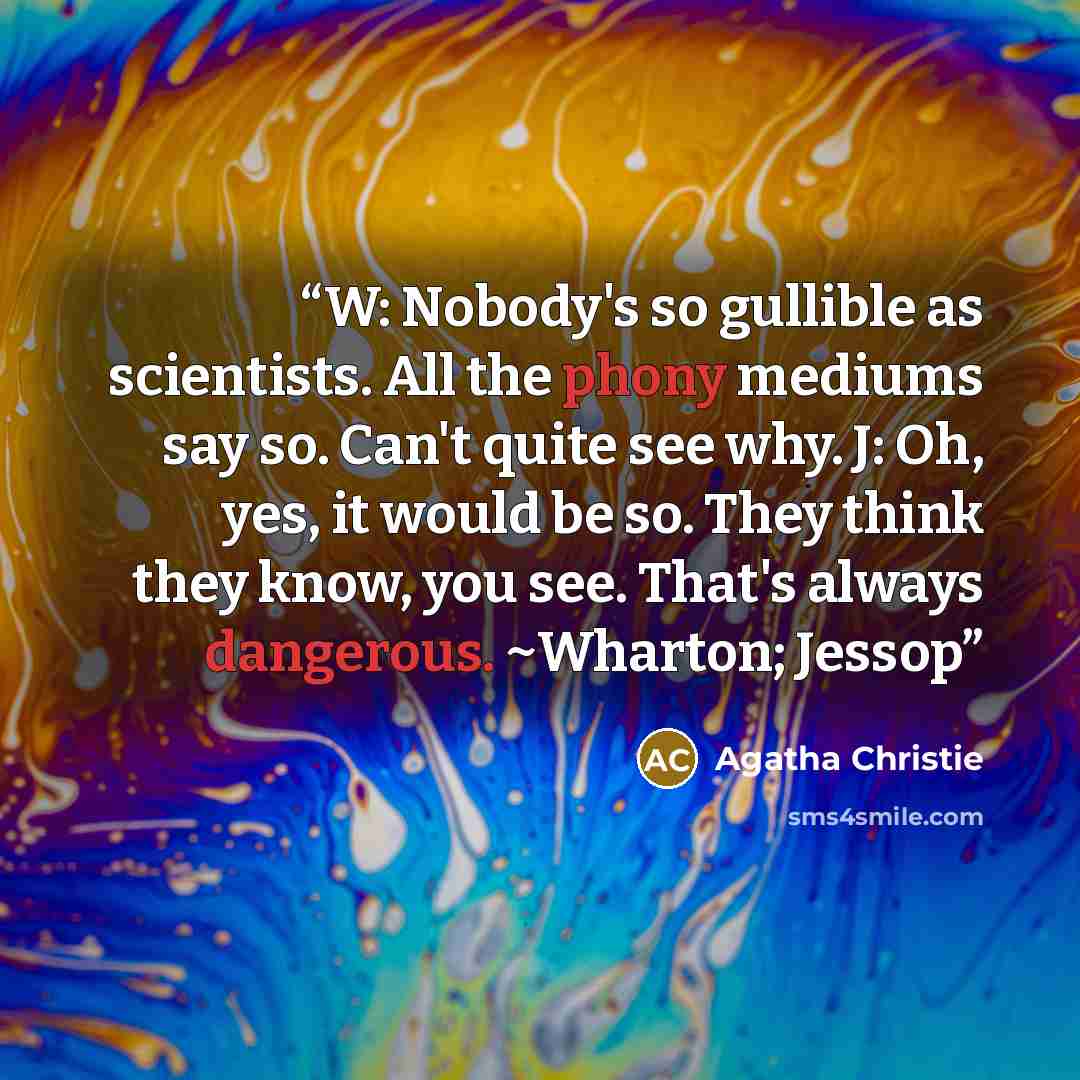 “W: Nobody's so gullible as scientists. All the phony mediums say so. Can't quite see why. J: Oh, yes, it would be so. They think they know, you see. That's always dangerous. ~Wharton; Jessop” quote by Agatha Christie