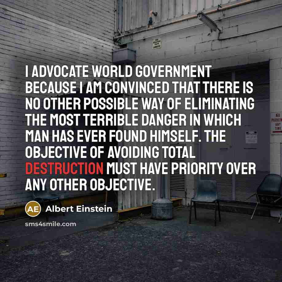 “I advocate world government because I am convinced that there is no other possible way of eliminating the most terrible danger in which man has ever found himself. The objective of avoiding total destruction must have priority over any other objective.” quote by Albert Einstein