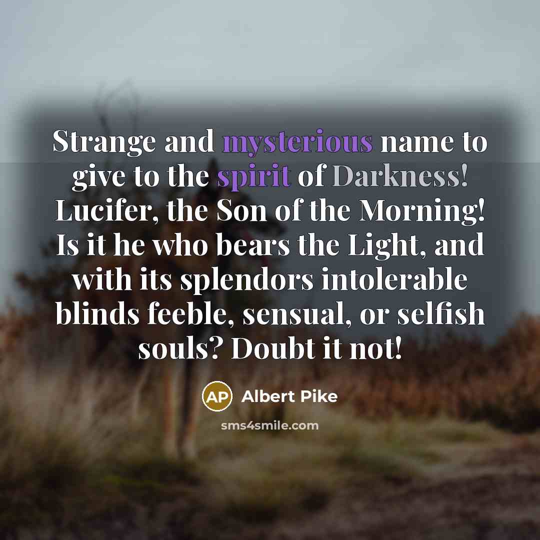 “Strange and mysterious name to give to the spirit of Darkness! Lucifer, the Son of the Morning! Is it he who bears the Light, and with its splendors intolerable blinds feeble, sensual, or selfish souls? Doubt it not!” quote by Albert Pike