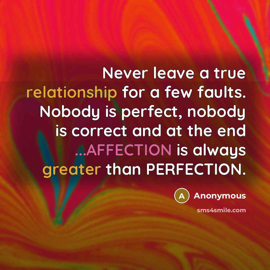 “Never leave a true relationship for a few faults. Nobody is perfect, nobody is correct and at the end ...AFFECTION is always greater than PERFECTION.” quote by Anonymous