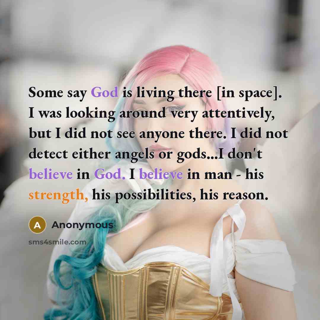 “Some say God is living there [in space]. I was looking around very attentively, but I did not see anyone there. I did not detect either angels or gods…I don't believe in God. I believe in man - his strength, his possibilities, his reason.” quote by Anonymous